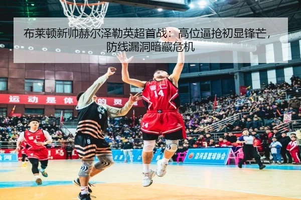 布莱顿新帅赫尔泽勒英超首战：高位逼抢初显锋芒，防线漏洞暗藏危机