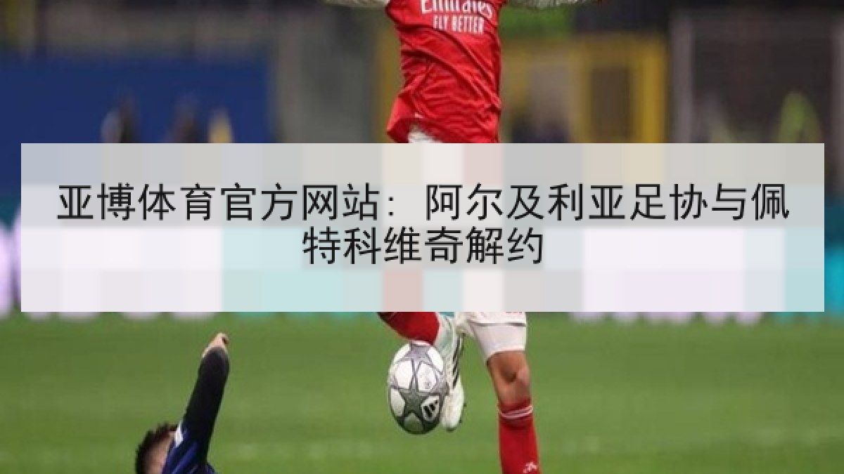 亚博体育官方网站: 阿尔及利亚足协与佩特科维奇解约 亚博体育官方网站: 阿尔及利亚足协与佩特科维奇解约