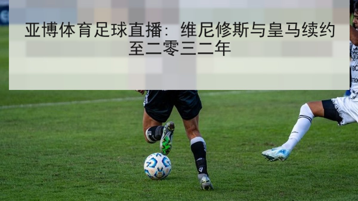 亚博体育足球直播: 维尼修斯与皇马续约至二零三二年 亚博体育足球直播: 维尼修斯与皇马续约至二零三二年