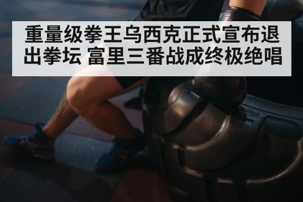 重量级拳王乌西克正式宣布退出拳坛 富里三番战成终极绝唱