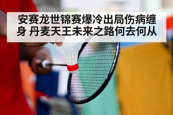 安赛龙世锦赛爆冷出局伤病缠身 丹麦天王未来之路何去何从
